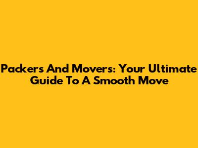 Packers And Movers: Your Ultimate Guide To A Smooth Move