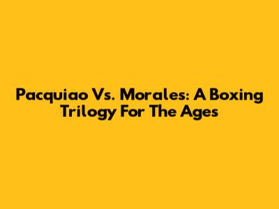 Pacquiao Vs. Morales: A Boxing Trilogy For The Ages