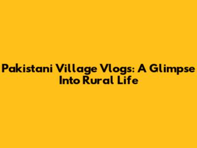 Pakistani Village Vlogs: A Glimpse Into Rural Life