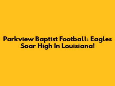 Parkview Baptist Football: Eagles Soar High In Louisiana!