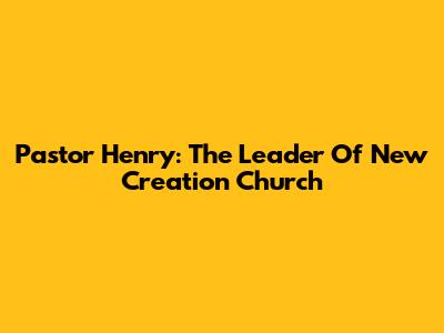 Pastor Henry: The Leader Of New Creation Church