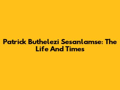 Patrick Buthelezi Sesanlamse: The Life And Times