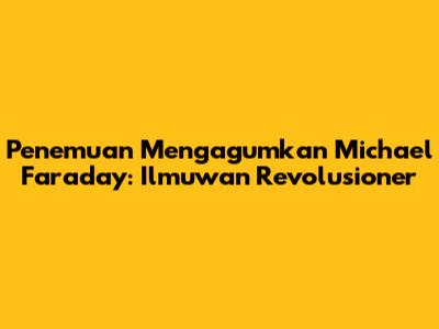 Penemuan Mengagumkan Michael Faraday: Ilmuwan Revolusioner