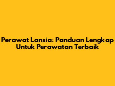 Perawat Lansia: Panduan Lengkap Untuk Perawatan Terbaik