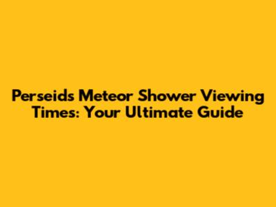 Perseids Meteor Shower Viewing Times: Your Ultimate Guide