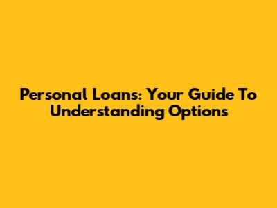 Personal Loans: Your Guide To Understanding Options