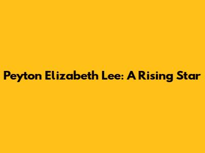 Peyton Elizabeth Lee: A Rising Star