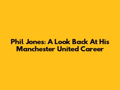 Phil Jones: A Look Back At His Manchester United Career