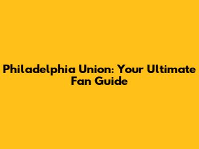 Philadelphia Union: Your Ultimate Fan Guide