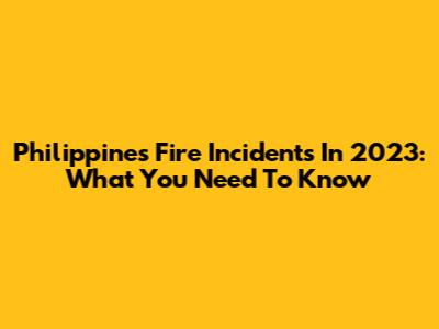 Philippines Fire Incidents In 2023: What You Need To Know