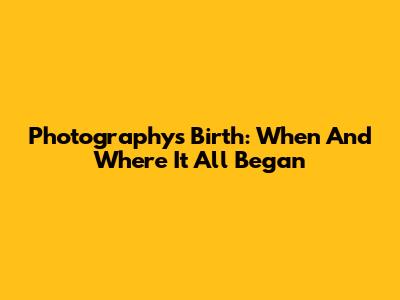 Photography's Birth: When And Where It All Began