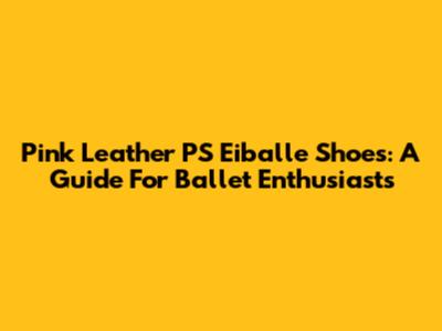 Pink Leather PS Eiballe Shoes: A Guide For Ballet Enthusiasts