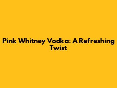 Pink Whitney Vodka: A Refreshing Twist