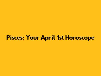 Pisces: Your April 1st Horoscope
