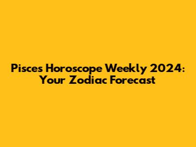 Pisces Horoscope Weekly 2024: Your Zodiac Forecast