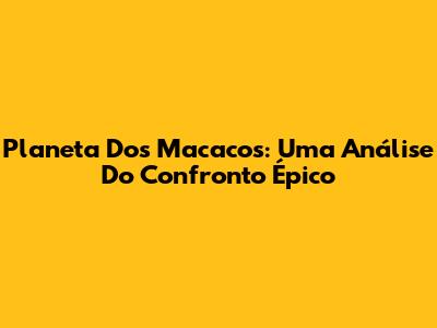 Planeta Dos Macacos: Uma Análise Do Confronto Épico