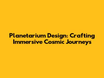 Planetarium Design: Crafting Immersive Cosmic Journeys
