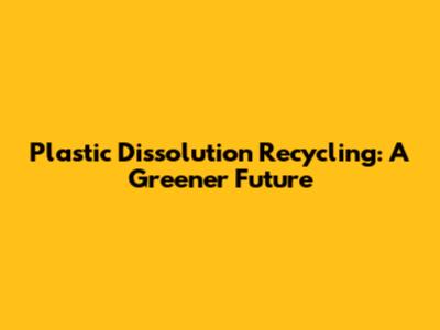 Plastic Dissolution Recycling: A Greener Future