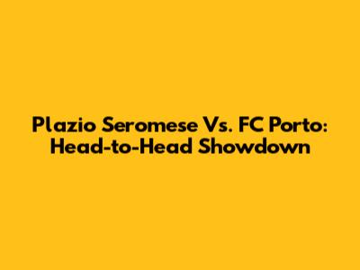 Plazio Seromese Vs. FC Porto: Head-to-Head Showdown