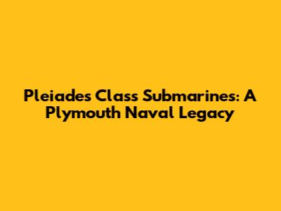 Pleiades Class Submarines: A Plymouth Naval Legacy