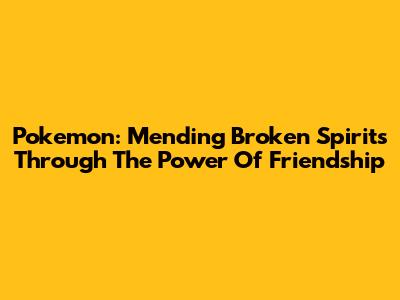 Pokemon: Mending Broken Spirits Through The Power Of Friendship