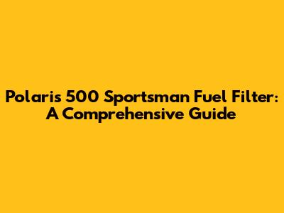 Polaris 500 Sportsman Fuel Filter: A Comprehensive Guide