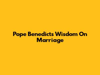 Pope Benedict's Wisdom On Marriage