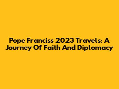 Pope Francis's 2023 Travels: A Journey Of Faith And Diplomacy
