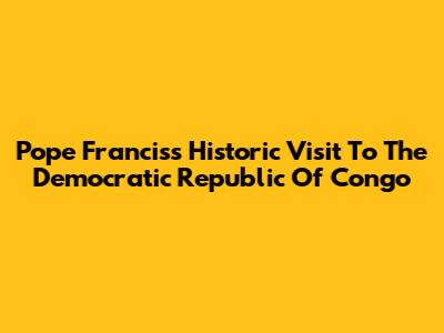 Pope Francis's Historic Visit To The Democratic Republic Of Congo