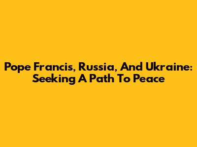 Pope Francis, Russia, And Ukraine: Seeking A Path To Peace