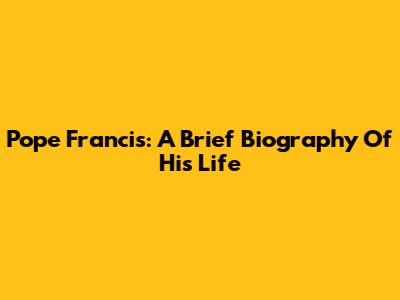 Pope Francis: A Brief Biography Of His Life