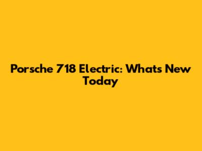 Porsche 718 Electric: What's New Today