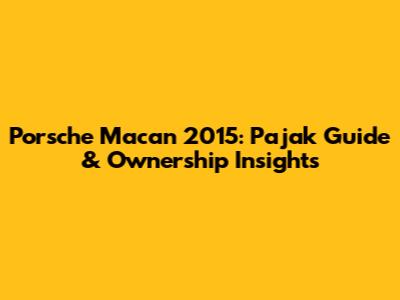 Porsche Macan 2015: Pajak Guide & Ownership Insights