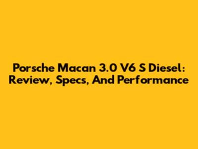 Porsche Macan 3.0 V6 S Diesel: Review, Specs, And Performance