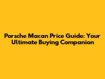 Porsche Macan Price Guide: Your Ultimate Buying Companion