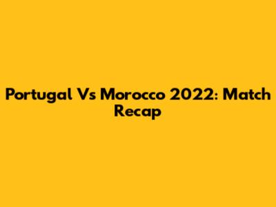 Portugal Vs Morocco 2022: Match Recap