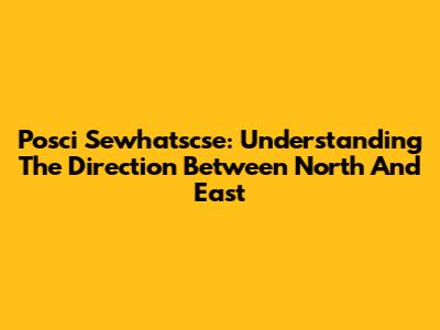 Posci Sewhatscse: Understanding The Direction Between North And East