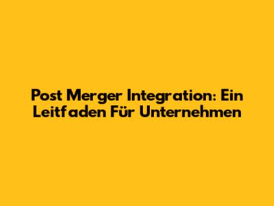 Post Merger Integration: Ein Leitfaden Für Unternehmen