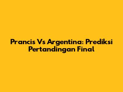 Prancis Vs Argentina: Prediksi Pertandingan Final