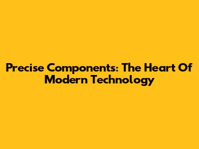 Precise Components: The Heart Of Modern Technology
