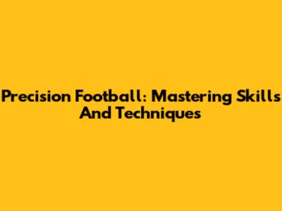 Precision Football: Mastering Skills And Techniques