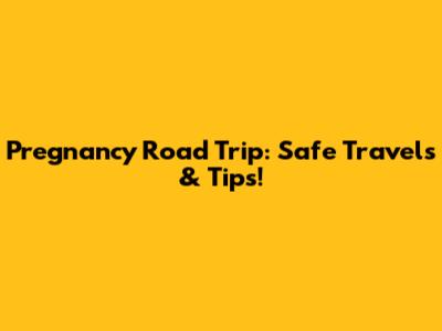 Pregnancy Road Trip: Safe Travels & Tips!