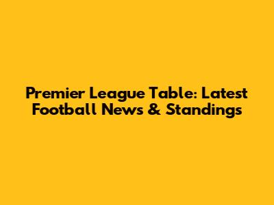 Premier League Table: Latest Football News & Standings