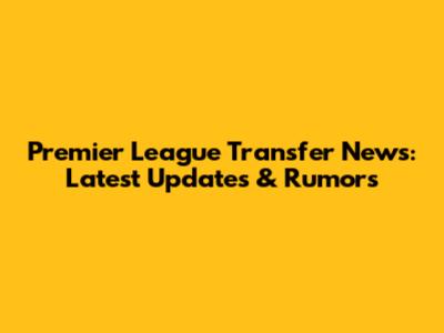Premier League Transfer News: Latest Updates & Rumors