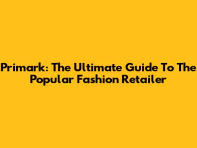 Primark: The Ultimate Guide To The Popular Fashion Retailer