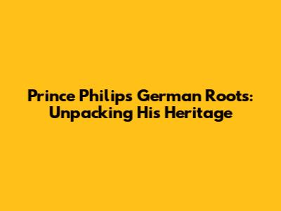 Prince Philip's German Roots: Unpacking His Heritage