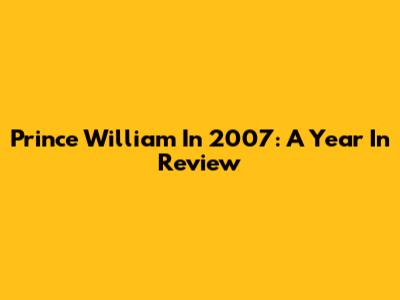 Prince William In 2007: A Year In Review
