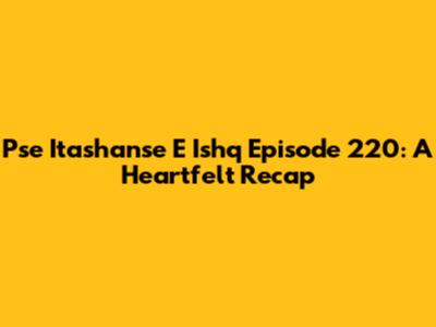 Pse Itashanse E Ishq Episode 220: A Heartfelt Recap
