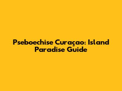 Pseboechise Curaçao: Island Paradise Guide