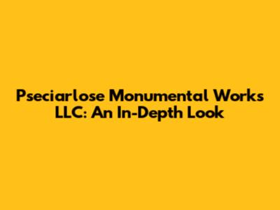 Pseciarlose Monumental Works LLC: An In-Depth Look